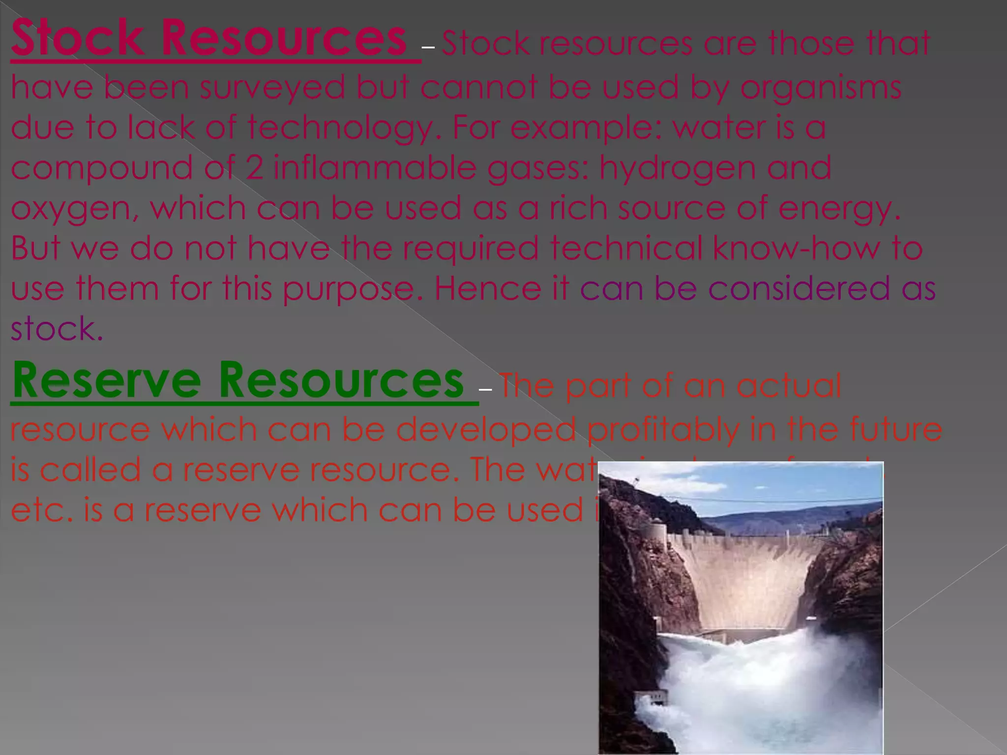 Stock Resources – Stock resources are those that
have been surveyed but cannot be used by organisms
due to lack of technology. For example: water is a
compound of 2 inflammable gases: hydrogen and
oxygen, which can be used as a rich source of energy.
But we do not have the required technical know-how to
use them for this purpose. Hence it can be considered as
stock.
Reserve Resources – The part of an actual
resource which can be developed profitably in the future
is called a reserve resource. The water in dams, forests
etc. is a reserve which can be used in future.
 