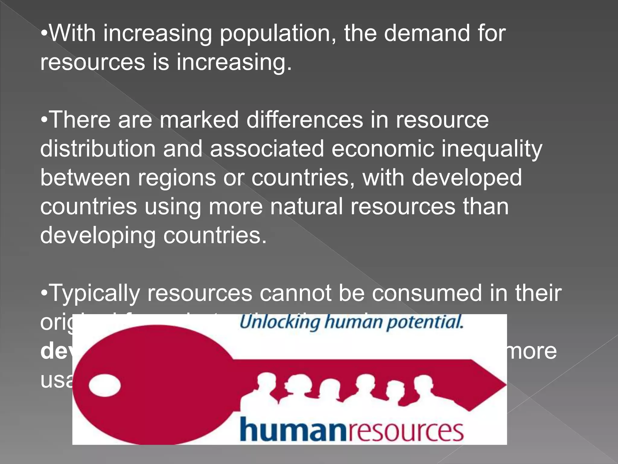 •With increasing population, the demand for
resources is increasing.
•There are marked differences in resource
distribution and associated economic inequality
between regions or countries, with developed
countries using more natural resources than
developing countries.
•Typically resources cannot be consumed in their
original form, but rather through resource
development they must be processed into more
usable commodities.
 