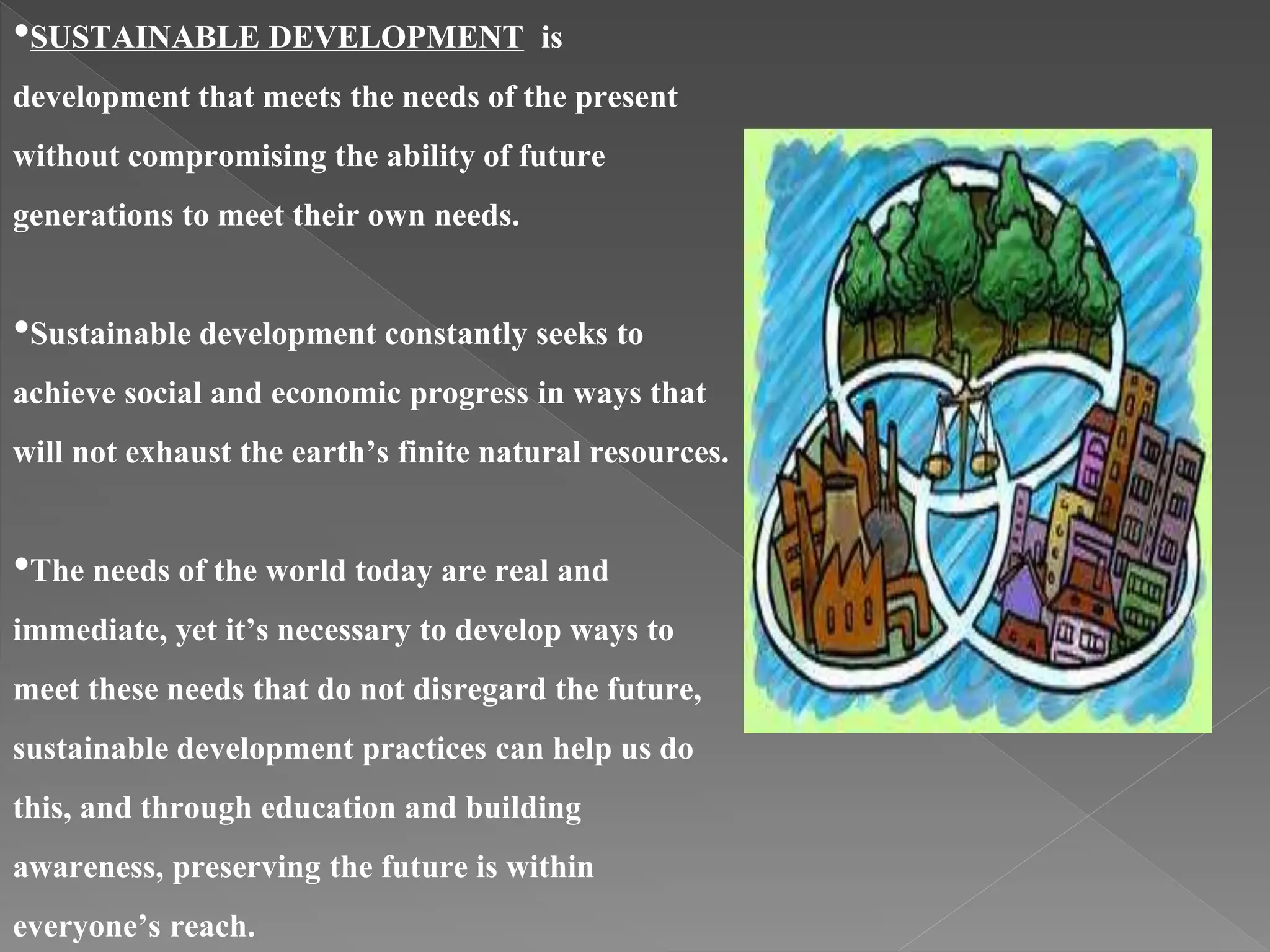 •SUSTAINABLE DEVELOPMENT is
development that meets the needs of the present
without compromising the ability of future
generations to meet their own needs.
•Sustainable development constantly seeks to
achieve social and economic progress in ways that
will not exhaust the earth’s finite natural resources.
•The needs of the world today are real and
immediate, yet it’s necessary to develop ways to
meet these needs that do not disregard the future,
sustainable development practices can help us do
this, and through education and building
awareness, preserving the future is within
everyone’s reach.
 