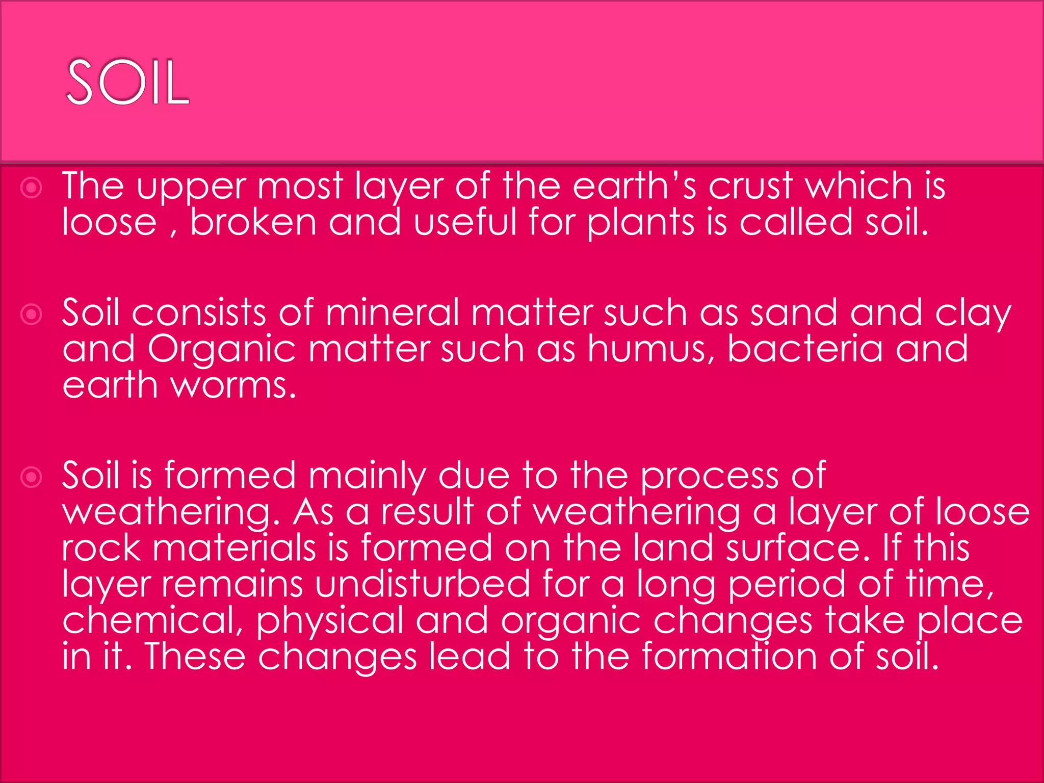  The upper most layer of the earth’s crust which is
loose , broken and useful for plants is called soil.
 Soil consists of mineral matter such as sand and clay
and Organic matter such as humus, bacteria and
earth worms.
 Soil is formed mainly due to the process of
weathering. As a result of weathering a layer of loose
rock materials is formed on the land surface. If this
layer remains undisturbed for a long period of time,
chemical, physical and organic changes take place
in it. These changes lead to the formation of soil.
 