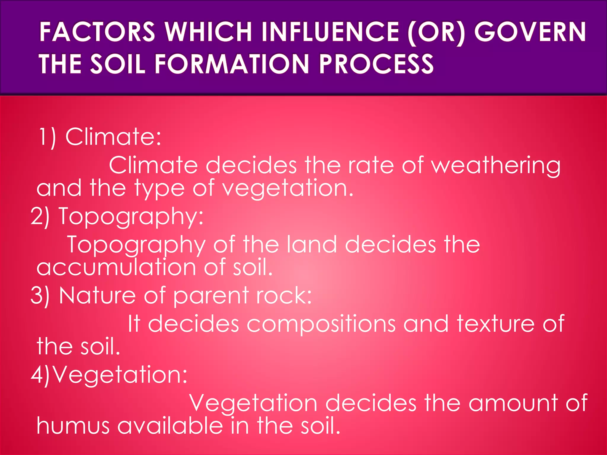 1) Climate:
Climate decides the rate of weathering
and the type of vegetation.
2) Topography:
Topography of the land decides the
accumulation of soil.
3) Nature of parent rock:
It decides compositions and texture of
the soil.
4)Vegetation:
Vegetation decides the amount of
humus available in the soil.
 