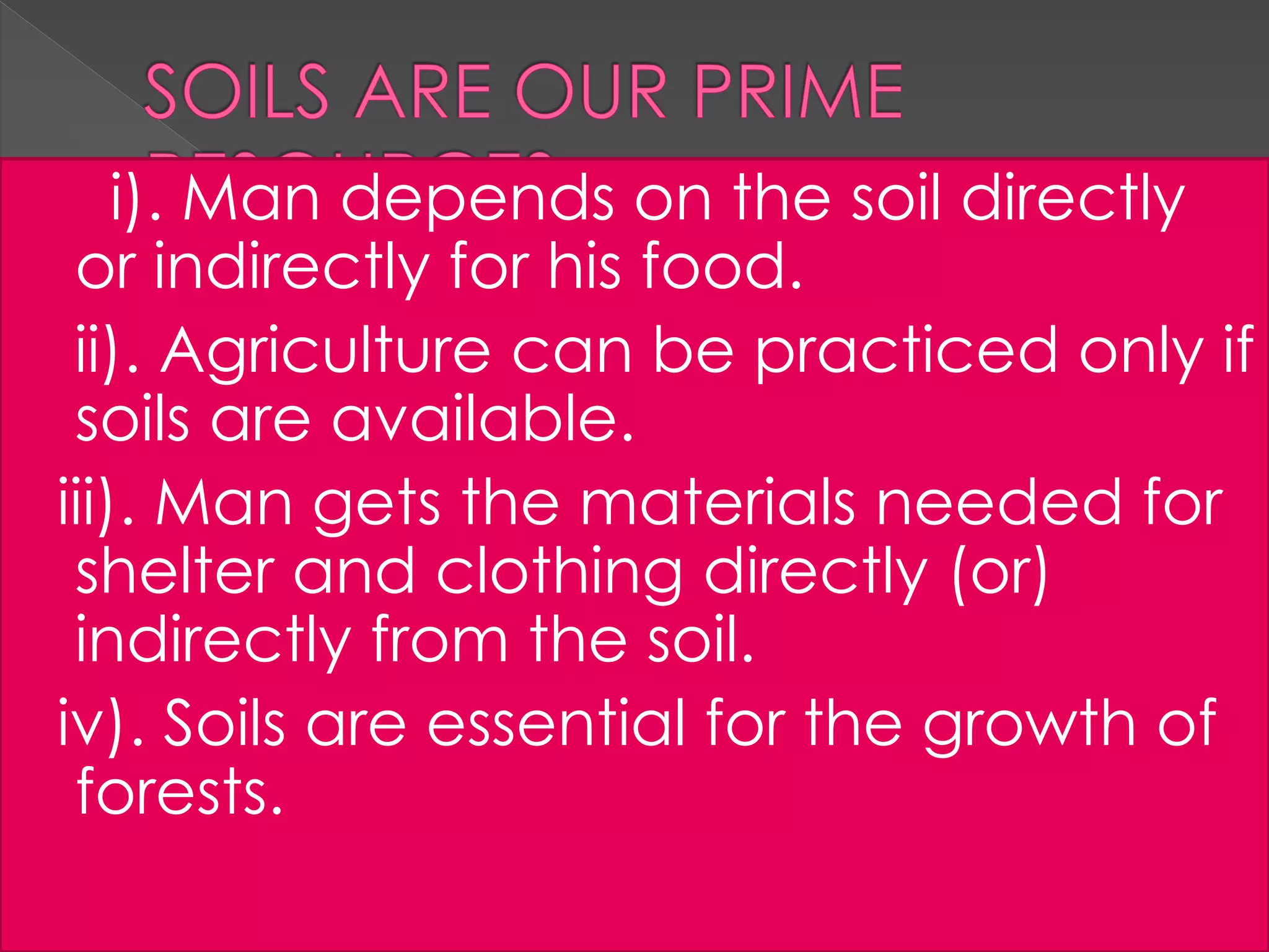 i). Man depends on the soil directly
or indirectly for his food.
ii). Agriculture can be practiced only if
soils are available.
iii). Man gets the materials needed for
shelter and clothing directly (or)
indirectly from the soil.
iv). Soils are essential for the growth of
forests.
 
