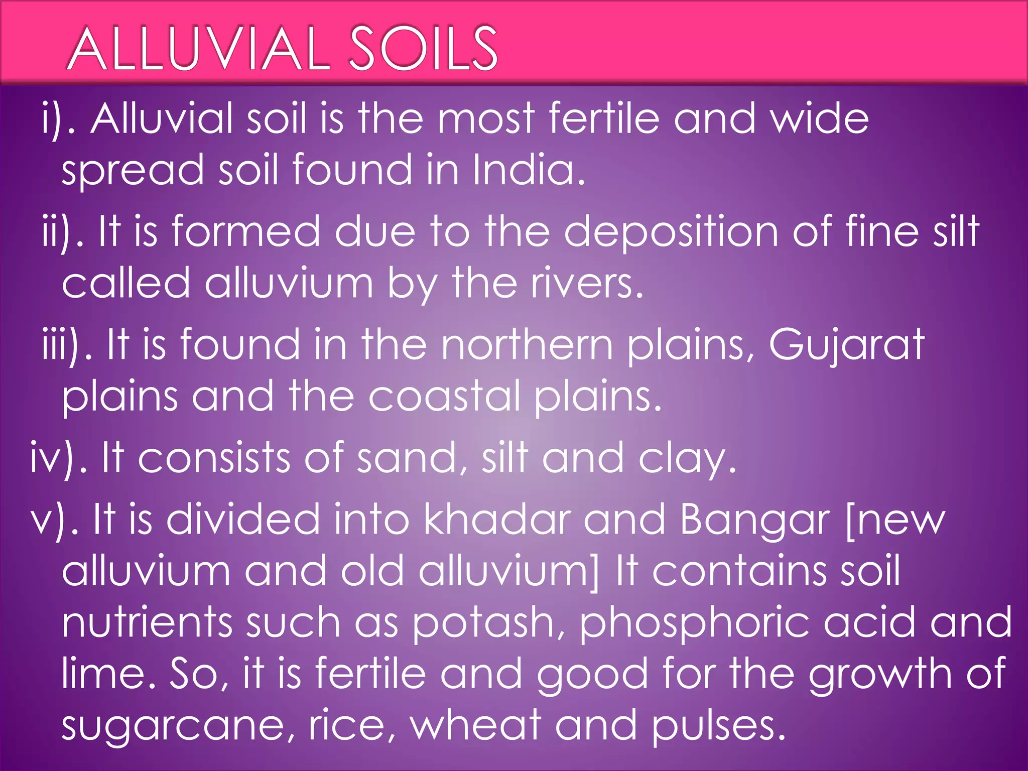 i). Alluvial soil is the most fertile and wide
spread soil found in India.
ii). It is formed due to the deposition of fine silt
called alluvium by the rivers.
iii). It is found in the northern plains, Gujarat
plains and the coastal plains.
iv). It consists of sand, silt and clay.
v). It is divided into khadar and Bangar [new
alluvium and old alluvium] It contains soil
nutrients such as potash, phosphoric acid and
lime. So, it is fertile and good for the growth of
sugarcane, rice, wheat and pulses.
 