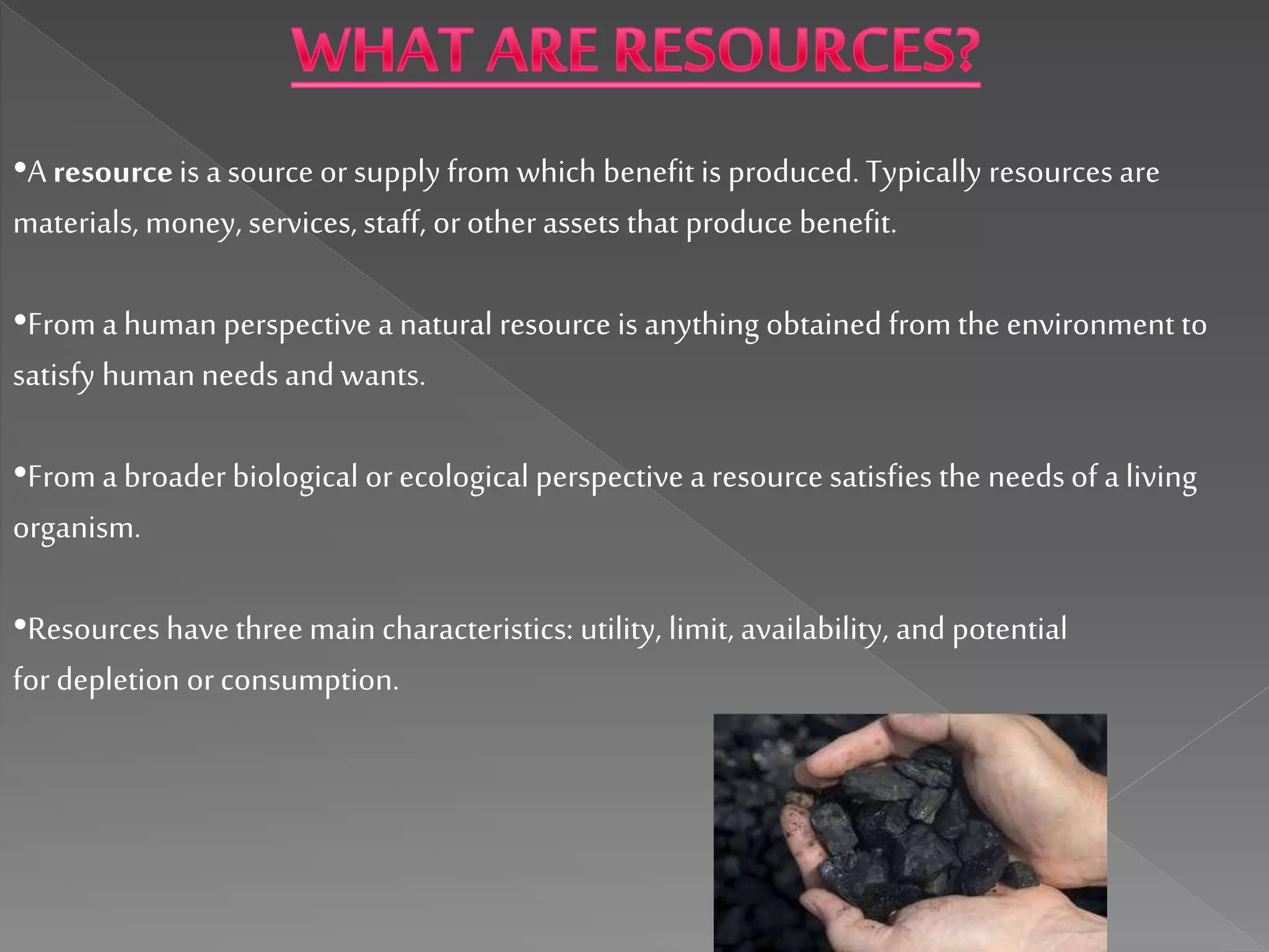 •A resourceis a source orsupply from which benefit is produced. Typically resources are
materials, money, services, staff, orotherassets that produce benefit.
•Froma human perspective a natural resource is anything obtained from the environment to
satisfy human needs and wants.
•Froma broader biological orecological perspective a resource satisfies the needsof a living
organism.
•Resources have three main characteristics: utility, limit, availability, and potential
for depletion orconsumption.
 