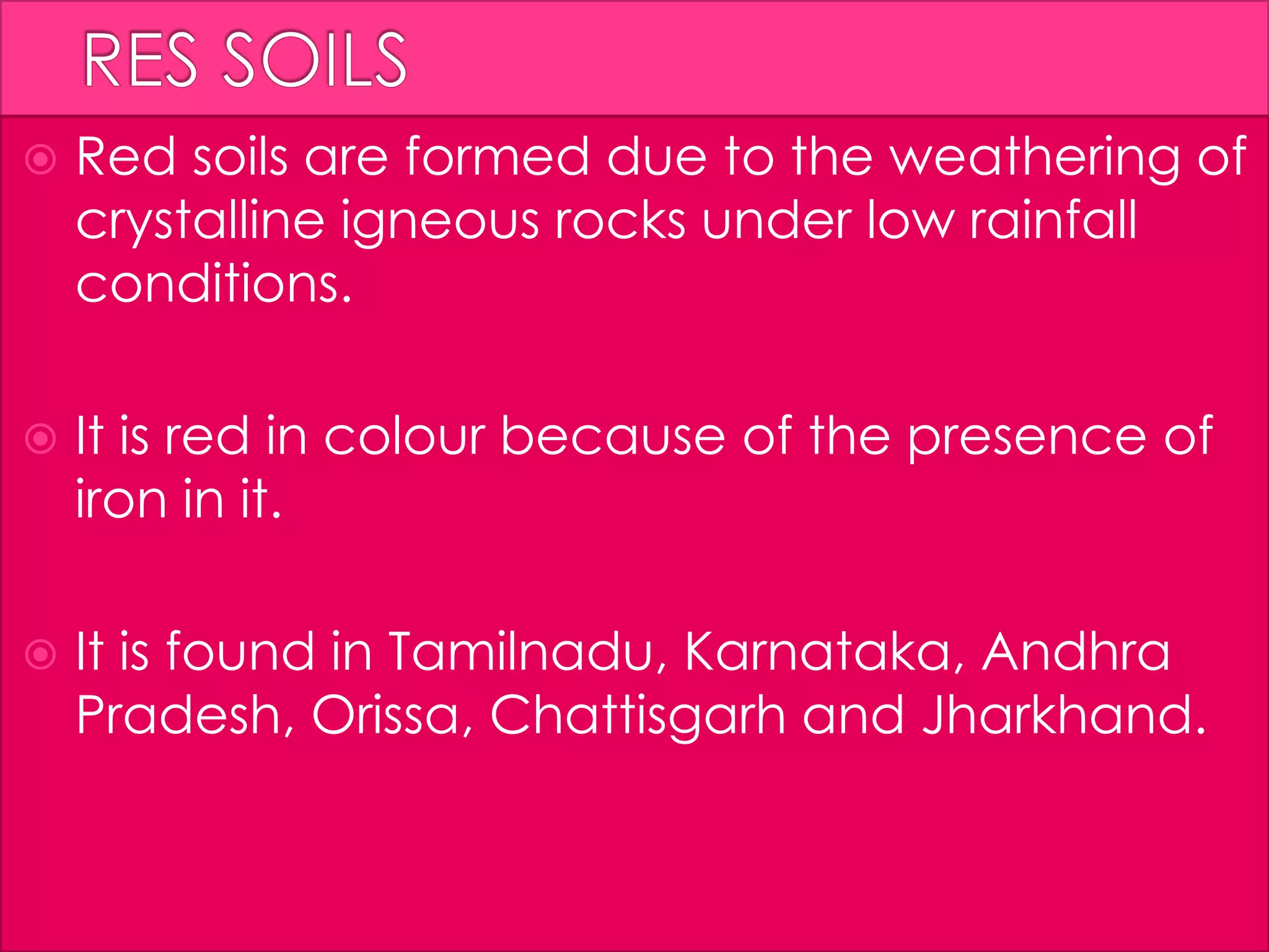  Red soils are formed due to the weathering of
crystalline igneous rocks under low rainfall
conditions.
 It is red in colour because of the presence of
iron in it.
 It is found in Tamilnadu, Karnataka, Andhra
Pradesh, Orissa, Chattisgarh and Jharkhand.
 