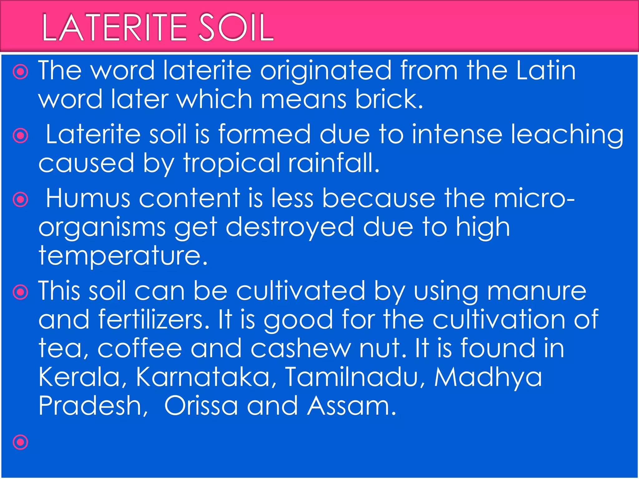  The word laterite originated from the Latin
word later which means brick.
 Laterite soil is formed due to intense leaching
caused by tropical rainfall.
 Humus content is less because the micro-
organisms get destroyed due to high
temperature.
 This soil can be cultivated by using manure
and fertilizers. It is good for the cultivation of
tea, coffee and cashew nut. It is found in
Kerala, Karnataka, Tamilnadu, Madhya
Pradesh, Orissa and Assam.

 
