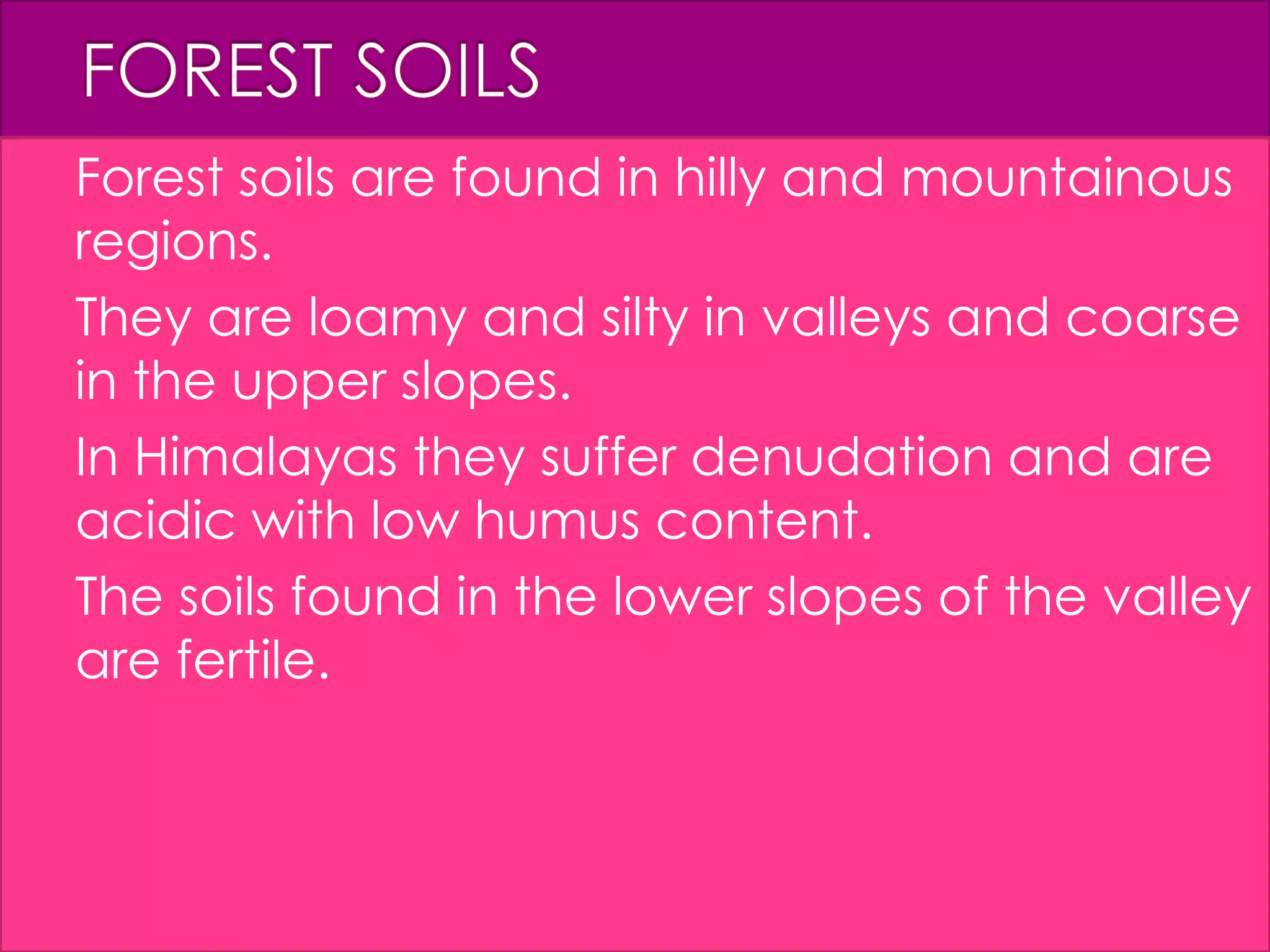  Forest soils are found in hilly and mountainous
regions.
 They are loamy and silty in valleys and coarse
in the upper slopes.
 In Himalayas they suffer denudation and are
acidic with low humus content.
 The soils found in the lower slopes of the valley
are fertile.
 