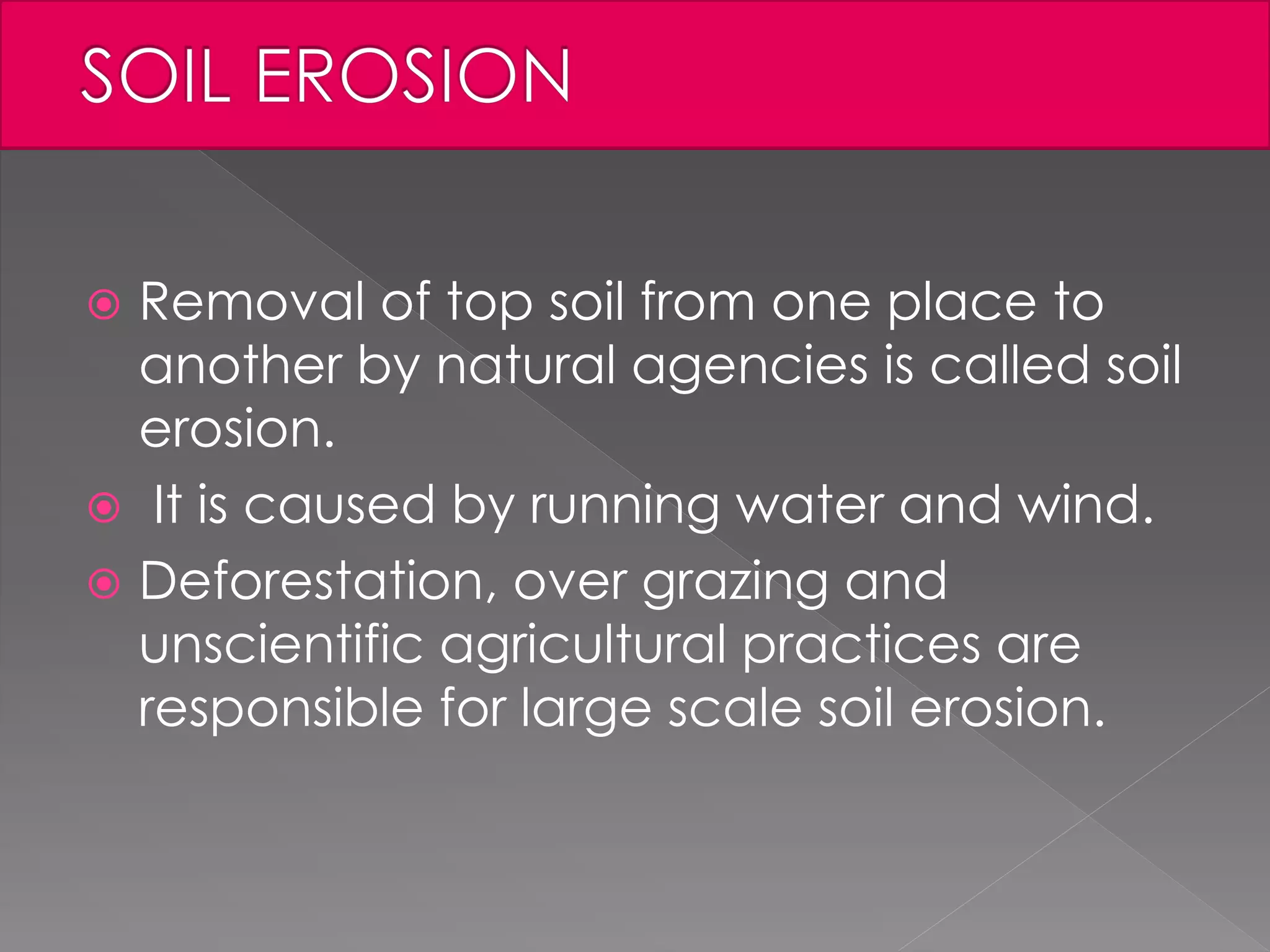  Removal of top soil from one place to
another by natural agencies is called soil
erosion.
 It is caused by running water and wind.
 Deforestation, over grazing and
unscientific agricultural practices are
responsible for large scale soil erosion.
 