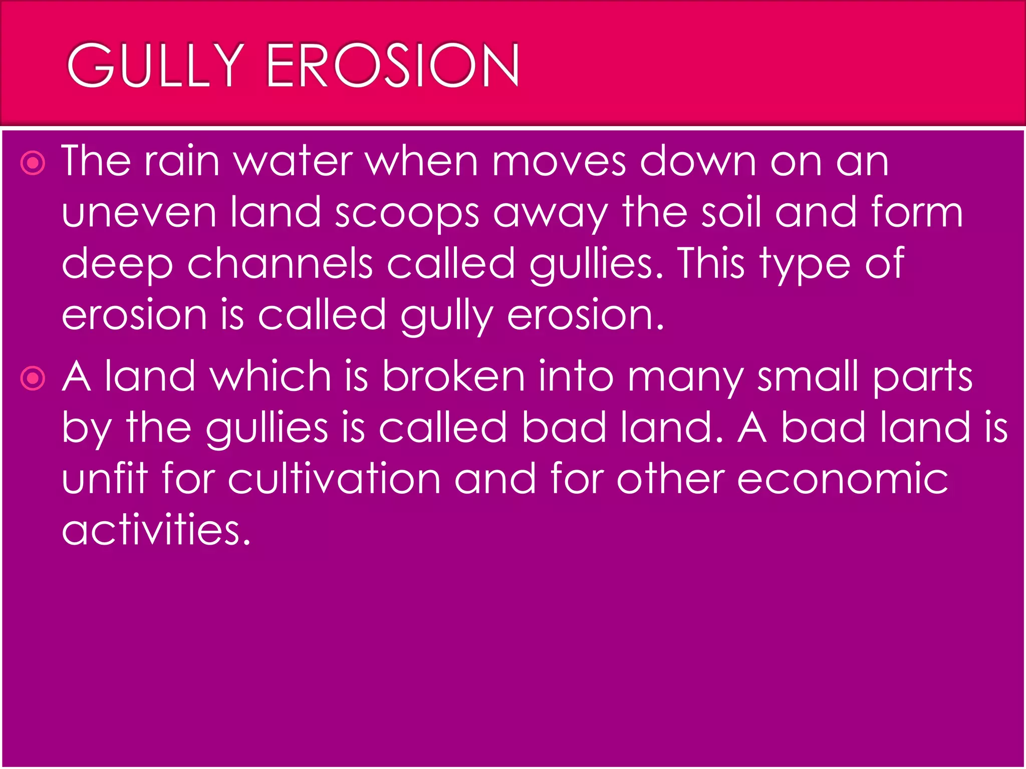  The rain water when moves down on an
uneven land scoops away the soil and form
deep channels called gullies. This type of
erosion is called gully erosion.
 A land which is broken into many small parts
by the gullies is called bad land. A bad land is
unfit for cultivation and for other economic
activities.
 
