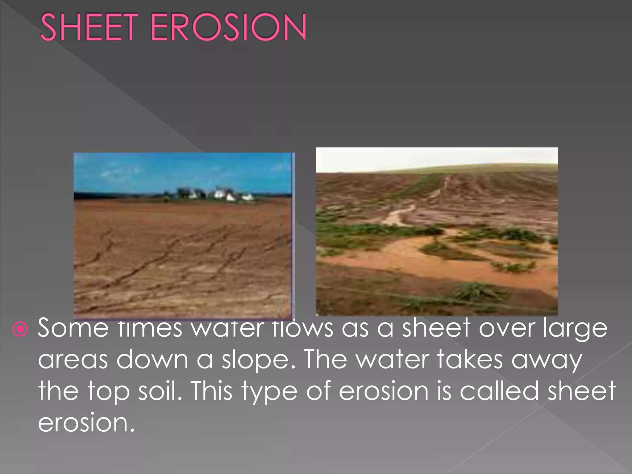  Some times water flows as a sheet over large
areas down a slope. The water takes away
the top soil. This type of erosion is called sheet
erosion.
 