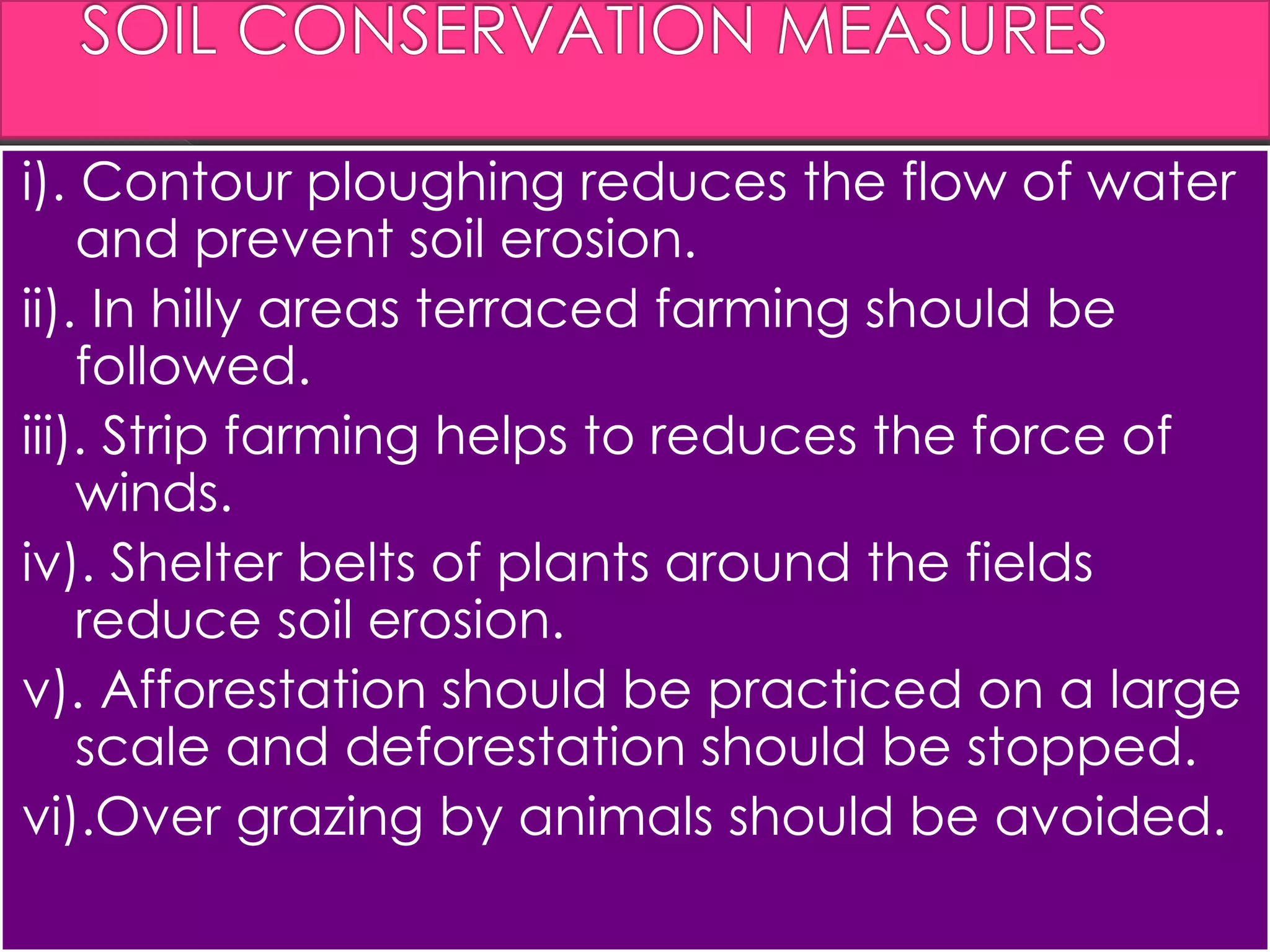 i). Contour ploughing reduces the flow of water
and prevent soil erosion.
ii). In hilly areas terraced farming should be
followed.
iii). Strip farming helps to reduces the force of
winds.
iv). Shelter belts of plants around the fields
reduce soil erosion.
v). Afforestation should be practiced on a large
scale and deforestation should be stopped.
vi).Over grazing by animals should be avoided.
 