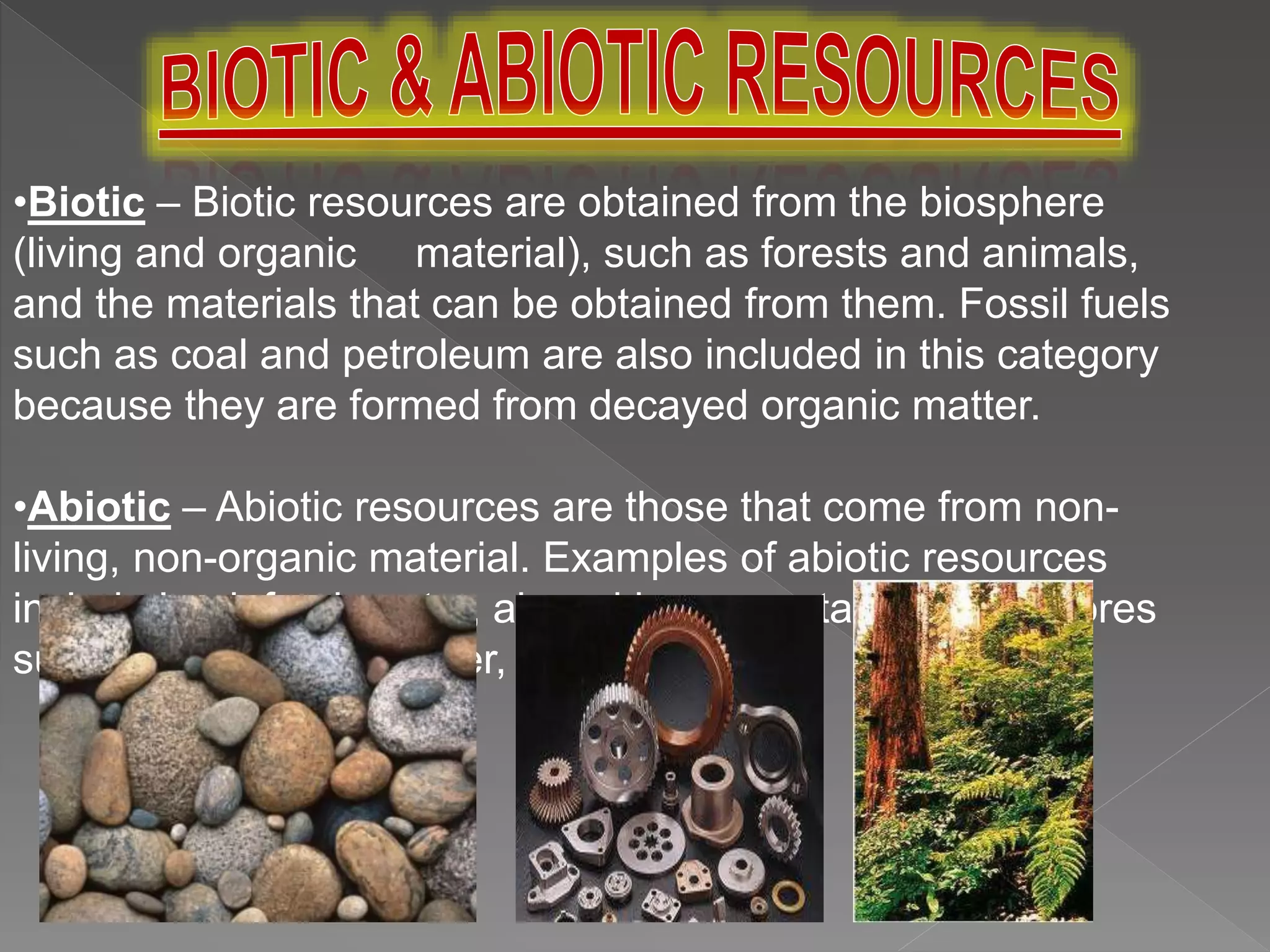 •Biotic – Biotic resources are obtained from the biosphere
(living and organic material), such as forests and animals,
and the materials that can be obtained from them. Fossil fuels
such as coal and petroleum are also included in this category
because they are formed from decayed organic matter.
•Abiotic – Abiotic resources are those that come from non-
living, non-organic material. Examples of abiotic resources
include land, fresh water, air and heavy metals including ores
such as gold, iron, copper, silver, etc.
 