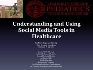 Understanding and Using Social Media Tools in Healthcare  Southern Regional Meeting New Orleans, Louisiana February 17-19, 2011 CLARA SONG, MD, FAAP Assistant Professor of Pediatrics Neonatal-Perinatal Medicine Jay Malone, M.D. Resident Physician Department of Pediatrics The Children’s Hospital at OU Medical Center The University of Oklahoma Health Sciences Center 