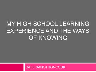 MY HIGH SCHOOL LEARNING
EXPERIENCE AND THE WAYS
      OF KNOWING



     SAFE SANGTHONGSUK
 
