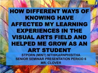 HOW DIFFERENT WAYS OF
     KNOWING HAVE
AFFECTED MY LEARNING
  EXPERIENCES IN THE
 VISUAL ARTS FIELD AND
HELPED ME GROW AS AN
      ART STUDENT
    STPORN (MINT) NITHIKARNPHISITHA
 SENIOR SEMINAR PRESENTATION PERIOD 6
              MR. CLOVER
 