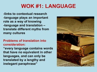 WOK #1: LANGUAGE
-links to contextual research
-language plays an important
role as a way of knowing
-language and translation –
translate different myths from
many cultures

Problems of translation into
consideration:
“every language contains words
that have no equivalent in other
languages, and can only be
translated by a lengthy and
inelegant paraphrase”
 