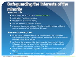 Sedition Act
              criminalizes any act that has a seditious tendency
              publication of seditious materials
              the utterance of seditious words,
              and the importing of seditious material.
              a tendency to promote feelings of ill will and hostility between different
               races or classes of the population of Singapore

         Internal Security Act
                  allows the Singapore government to investigate security threats like
                        international terrorism, foreign subversion, espionage and acts of violence
                        or hatred using race or religion.
                  confers on the government the right to arrest and preventively detain
                        individuals without trial for up to two years at a time in certain defined
                        circumstances under Section 8(1)(a) of the ISA.
                  controversial because some regard it as a draconian law that curbs civil
                        liberties
                  Proponents of the law argue that the ISA is necessary for the city-state to
http://en.wikipedia.org/wiki/Internal_Security_Act_(Singapore) serious security threats
                        pre-emptively thwart                                            http://en.wikipedia.org/wiki/Sedition_Act_(Singapore)
 