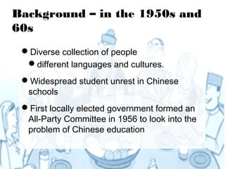 Background – in the 1950s and
60s
 Diverse collection of people
  different languages and cultures.
 Widespread student unrest in Chinese
  schools
 First locally elected government formed an
  All-Party Committee in 1956 to look into the
  problem of Chinese education
 