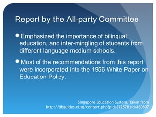 Report by the All-party Committee
Emphasized the importance of bilingual
 education, and inter-mingling of students from
 different language medium schools.
Most of the recommendations from this report
 were incorporated into the 1956 White Paper on
 Education Policy.



                             Singapore Education System, taken from
           http://libguides.nl.sg/content.php?pid=57257&sid=460807
 