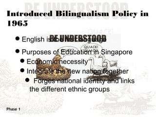 Introduced Bilingualism Policy in
1965
    English is the first language
    Purposes of Education in Singapore
     Economic necessity
     Integrate the new nation together
       Forges national identity and links
       the different ethnic groups

Phase 1
 