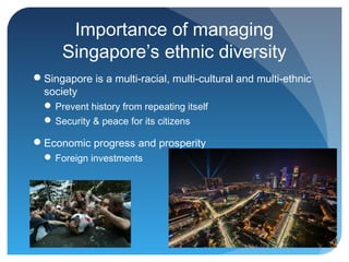 Importance of managing
      Singapore’s ethnic diversity
Singapore is a multi-racial, multi-cultural and multi-ethnic
 society
   Prevent history from repeating itself
   Security & peace for its citizens

Economic progress and prosperity
   Foreign investments
 