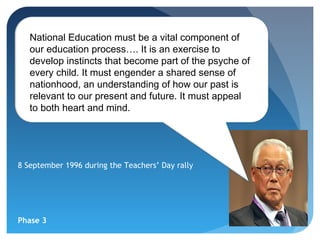 National Education must be a vital component of
   our education process…. It is an exercise to
   develop instincts that become part of the psyche of
   every child. It must engender a shared sense of
   nationhood, an understanding of how our past is
   relevant to our present and future. It must appeal
   to both heart and mind.




8 September 1996 during the Teachers’ Day rally




Phase 3
 