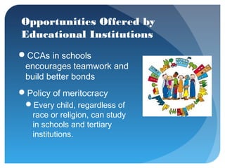 Opportunities Offered by
Educational Institutions
CCAs in schools
 encourages teamwork and
 build better bonds
Policy of meritocracy
 Every child, regardless of
  race or religion, can study
  in schools and tertiary
  institutions.
 