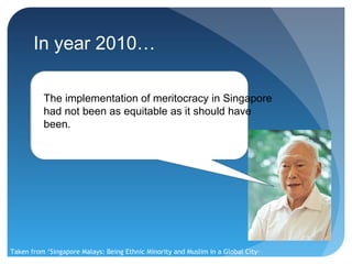 In year 2010…

          The implementation of meritocracy in Singapore
          had not been as equitable as it should have
          been.




Taken from ‘Singapore Malays: Being Ethnic Minority and Muslim in a Global City-
State’
 