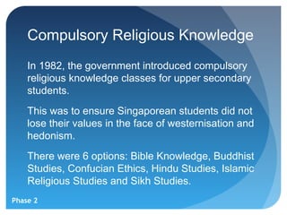 Compulsory Religious Knowledge
    In 1982, the government introduced compulsory
    religious knowledge classes for upper secondary
    students.
    This was to ensure Singaporean students did not
    lose their values in the face of westernisation and
    hedonism.
    There were 6 options: Bible Knowledge, Buddhist
    Studies, Confucian Ethics, Hindu Studies, Islamic
    Religious Studies and Sikh Studies.
Phase 2
 