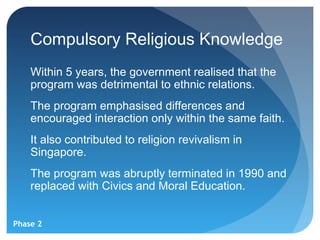 Compulsory Religious Knowledge
    Within 5 years, the government realised that the
    program was detrimental to ethnic relations.
    The program emphasised differences and
    encouraged interaction only within the same faith.
    It also contributed to religion revivalism in
    Singapore.
    The program was abruptly terminated in 1990 and
    replaced with Civics and Moral Education.


Phase 2
 