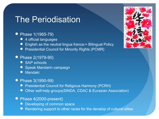 The Periodisation
 Phase 1(1965-79)
   4 official languages
   English as the neutral lingua franca-> Bilingual Policy
   Presidential Council for Minority Rights (PCMR)

 Phase 2(1979-90)
   SAP schools
   Speak Mandarin campaign
   Mendaki

 Phase 3(1990-99)
   Presidential Council for Religious Harmony (PCRH)
   Other self-help groups(SINDA, CDAC & Eurasian Association)

 Phase 4(2000-present)
   Developing of common space
   Rendering support to other races for the develop of cultural elites
 