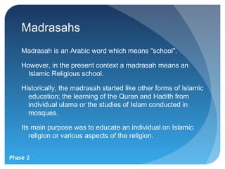 Madrasahs
    Madrasah is an Arabic word which means "school".

    However, in the present context a madrasah means an
      Islamic Religious school.

    Historically, the madrasah started like other forms of Islamic
      education; the learning of the Quran and Hadith from
      individual ulama or the studies of Islam conducted in
      mosques.

    Its main purpose was to educate an individual on Islamic
       religion or various aspects of the religion.


Phase 2
 