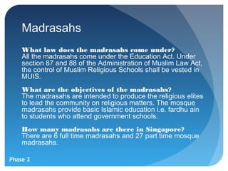 Madrasahs
    What law does the madrasahs come under?
    All the madrasahs come under the Education Act. Under
    section 87 and 88 of the Administration of Muslim Law Act,
    the control of Muslim Religious Schools shall be vested in
    MUIS.
    What are the objectives of the madrasahs?
    The madrasahs are intended to produce the religious elites
    to lead the community on religious matters. The mosque
    madrasahs provide basic Islamic education i.e. fardhu ain
    to students who attend government schools.
    How many madrasahs are there in Singapore?
    There are 6 full time madrasahs and 27 part time mosque
    madrasahs.

Phase 2
 
