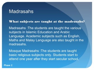 Madrasahs
    What subjects are taught at the madrasahs?
    Madrasahs :The students are taught the various
    subjects in Islamic Education and Arabic
    Language. Academic subjects such as English,
    Maths and Malay Language are also taught in the
    madrasahs.
    Mosque Madrasahs :The students are taught
    basic religious subjects only. Students start to
    attend one year after they start secular school.
Phase 2
 