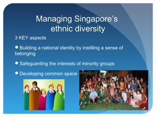 Managing Singapore’s
             ethnic diversity
3 KEY aspects

Building a national identity by instilling a sense of
belonging

Safeguarding the interests of minority groups

Developing common space
 