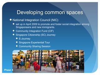 Developing common spaces
    National Integration Council (NIC)
       set up in April 2009 to promote and foster social integration among
        Singaporeans and new immigrants.
       Community Integration Fund (CIF)
       Singapore Citizenship (SC) Journey
           E-Journey
           Singapore Experiential Tour
           Community Sharing Session




Phase 4
 