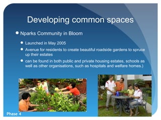 Developing common spaces
    Nparks Community in Bloom
       Launched in May 2005
       Avenue for residents to create beautiful roadside gardens to spruce
        up their estates
       can be found in both public and private housing estates, schools as
        well as other organisations, such as hospitals and welfare homes.)




Phase 4
 