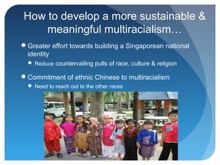 How to develop a more sustainable &
    meaningful multiracialism…
Greater effort towards building a Singaporean national
 identity
   Reduce countervailing pulls of race, culture & religion

Commitment of ethnic Chinese to multiracialism
   Need to reach out to the other races
 