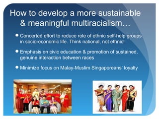 How to develop a more sustainable
  & meaningful multiracialism…
 Concerted effort to reduce role of ethnic self-help groups
  in socio-economic life. Think national, not ethnic!

 Emphasis on civic education & promotion of sustained,
  genuine interaction between races

 Minimize focus on Malay-Muslim Singaporeans’ loyalty
 