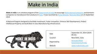 Make in India is an initiative program of the Government of India to encourage Multinational Companies and domestic
companies to manufacture their products in India. It was launched by Prime Minister, Narendra Modi on 25 September
2014.
Date
September 25, 2014 (2014-
09-25)
Location New Delhi, India
Organised by
Narendra Modi
Government of India
Website www.makeinindia.com
A National Program designed to facilitate Investment, Foster Innovation, Enhance Skill Development, Protect
Intellectual Property and build Best-in-class Manufacturing Infrastructure.
Make in India
 
