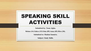 SPEAKING SKILL
ACTIVITIES
Submitted by: Team Alpha.
Rehan (14) Zahra (15) Esha (09) Anna (05) Hira (20).
Submitted to: Madam Sumaira.
Subject: Study Skills.
 