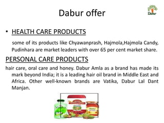 Dabur offer
• HEALTH CARE PRODUCTS
  some of its products like Chyawanprash, Hajmola,Hajmola Candy,
  Pudinhara are market leaders with over 65 per cent market share.
PERSONAL CARE PRODUCTS
hair care, oral care and honey. Dabur Amla as a brand has made its
   mark beyond India; it is a leading hair oil brand in Middle East and
   Africa. Other well-known brands are Vatika, Dabur Lal Dant
   Manjan.
 