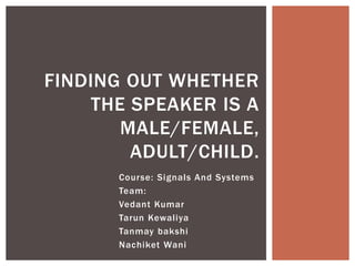FINDING OUT WHETHER
    THE SPEAKER IS A
       MALE/FEMALE,
        ADULT/CHILD.
      Course: Signals And Systems
      Team:
      Vedant Kumar
      Tarun Kewaliya
      Tanmay bakshi
      Nachiket Wani
 