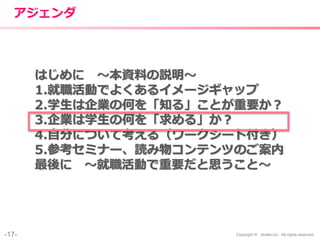 -17- Copyright © shake,Inc. All rights reserved.
アジェンダ
はじめに 〜本資料の説明〜
1.就職活動でよくあるイメージギャップ
2.学生は企業の何を「知る」ことが重要か？
3.企業は学生の何を「求める」か？
4.自分について考える（ワークシート付き）
5.参考セミナー、読み物コンテンツのご案内
最後に 〜就職活動で重要だと思うこと〜
 