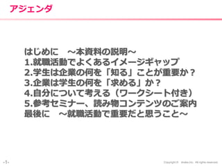 -1- Copyright © shake,Inc. All rights reserved.
アジェンダ
はじめに 〜本資料の説明〜
1.就職活動でよくあるイメージギャップ
2.学生は企業の何を「知る」ことが重要か？
3.企業は学生の何を「求める」か？
4.自分について考える（ワークシート付き）
5.参考セミナー、読み物コンテンツのご案内
最後に 〜就職活動で重要だと思うこと〜
 