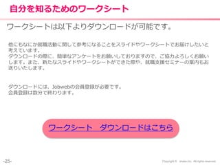 -25- Copyright © shake,Inc. All rights reserved.
自分を知るためのワークシート
ワークシートは以下よりダウンロードが可能です。
他にもなにか就職活動に関して参考になることをスライドやワークシートでお届けしたいと
考えています。
ダウンロードの際に、簡単なアンケートをお願いしておりますので、ご協力よろしくお願い
します。また、新たなスライドやワークシートができた際や、就職支援セミナーの案内もお
送りいたします。
ダウンロードには、Jobwebの会員登録が必要です。
会員登録は数分で終わります。
ワークシート ダウンロードはこちら
 