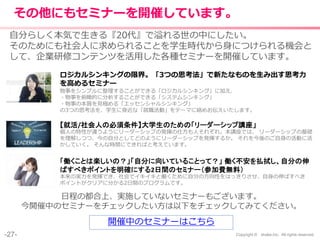 -27- Copyright © shake,Inc. All rights reserved.
その他にもセミナーを開催しています。
開催中のセミナーはこちら
ロジカルシンキングの限界。「3つの思考法」で新たなものを生み出す思考力
を高めるセミナー
物事をシンプルに整理することができる「ロジカルシンキング」に加え、
・物事を俯瞰的に分析することができる「システムシンキング」
・物事の本質を見極める「エッセンシャルシンキング」
の3つの思考法を、学生に身近な「就職活動」をテーマに絡めお伝えいたします。
自分らしく本気で生きる『20代』で溢れる世の中にしたい。
そのためにも社会人に求められることを学生時代から身につけられる機会と
して、企業研修コンテンツを活用した各種セミナーを開催しています。
【就活/社会人の必須条件】大学生のための「リーダーシップ講座」
個人の特性が違うようにリーダーシップの発揮の仕方も人それぞれ。本講座では、 リーダーシップの基礎
を理解しつつ、今の自分としてどのようにリーダーシップを発揮するか。 それを今後のご自身の活動に活
かしていく。 そんな時間にできればと考えています。
「働くことは楽しいの？」「自分に向いていることって？」 働く不安を払拭し、自分の伸
ばすべきポイントを明確にする2日間のセミナー（参加費無料）
本来の実力を発揮でき、社会でイキイキと働くために自分の方向性をはっきりさせ、自身の伸ばすべき
ポイントがクリアに分かる2日間のプログラムです。
日程の都合上、実施していないセミナーもございます。
今開催中のセミナーをチェックしたい方は以下をチェックしてみてください。
 