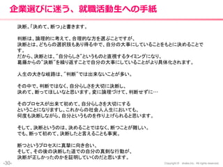 -30- Copyright © shake,Inc. All rights reserved.
企業選びに迷う、就職活動生への手紙
決断。「決めて、断つ」と書きます。
判断は、論理的に考えて、合理的な方を選ぶことですが、
決断とは、どちらの選択肢もあり得る中で、自分の大事にしていることをもとに決めることで
す。
だから、決断とは、"自分らしさ"というものと直視するタイミングになり、
葛藤からの"決断"を繰り返すことで自分の大事にしていることがより具体化されます。
人生の大きな岐路は、"判断"では出来ないことが多い。
その中で、判断ではなく、自分らしさを大切に決断し、
決めて、断ってほしいなと思います。変に論理づけて、判断せずに…
そのプロセスが出来て初めて、自分らしさを大切にする
ということになりますし、これからの社会人人生においても、
何度も決断しながら、自分というものを作り上げられると思います。
そして、決断というのは、決めることではなく、断つことが難しい。
でも、断って初めて、決断したと言えることも事実。
断つというプロセスに真摯に向き合い、
そして、その後の決断した道での自分の真剣な行動が、
決断が正しかったのかを証明していくのだと思います。
 