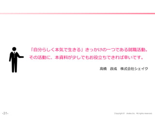 -31- Copyright © shake,Inc. All rights reserved.
「自分らしく本気で生きる」きっかけの一つである就職活動。
その活動に、本資料が少しでもお役立ちできれば幸いです。
高橋 政成 株式会社シェイク
 