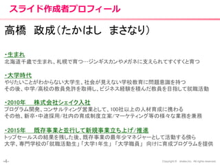 -4- Copyright © shake,Inc. All rights reserved.
スライド作成者プロフィール
高橋 政成（たかはし まさなり）
・生まれ
北海道千歳で生まれ、札幌で育つ…ジンギスカンやメガネに支えられてすくすくと育つ
・大学時代
やりたいことがわからない大学生、社会が見えない学校教育に問題意識を持つ
その後、中学/高校の教員免許を取得し、ビジネス経験を積んだ教員を目指して就職活動
・2010年 株式会社シェイク入社
プログラム開発、コンサルティング営業として、100社以上の人材育成に携わる
その他、新卒・中途採用/社内の育成制度立案/マーケティング等の様々な業務を兼務
・2015年 既存事業と並行して新規事業立ち上げ/推進
トップセールスの結果を残した後、既存事業の最年少マネジャーとして活動する傍ら
大学、専門学校の「就職活動生」 「大学1年生」 「大学職員」 向けに育成プログラムを提供
 